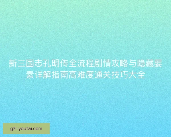 新三国志孔明传全流程剧情攻略与隐藏要素详解指南高难度通关技巧大全