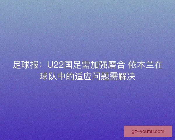 足球报：U22国足需加强磨合 依木兰在球队中的适应问题需解决